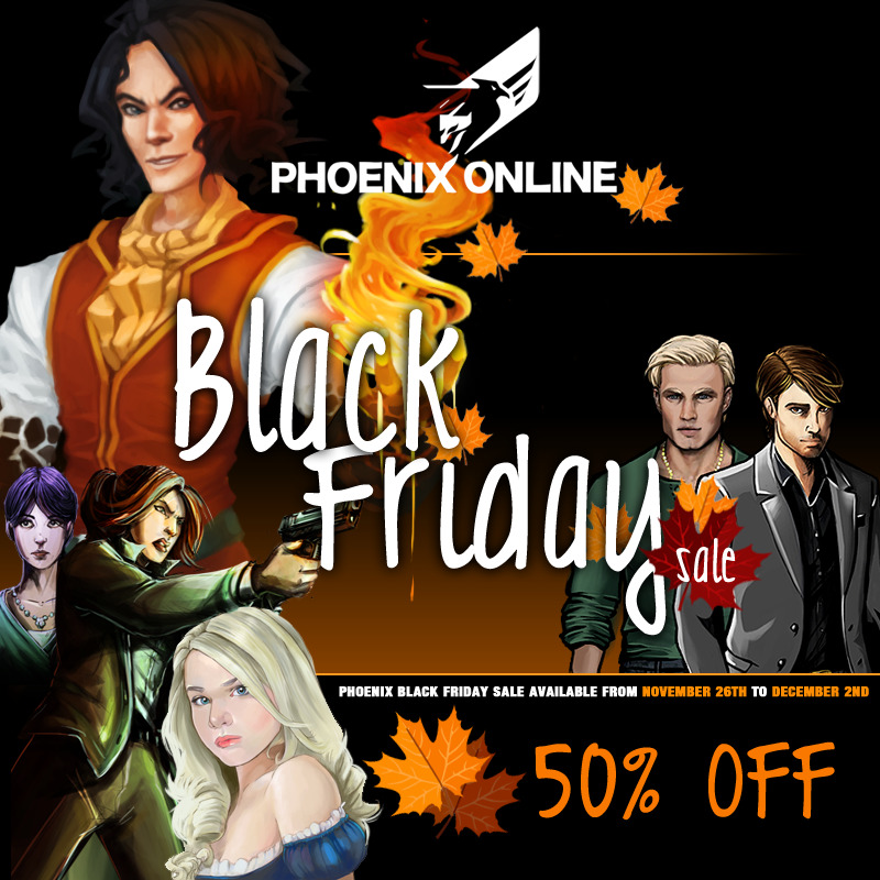 Phoenix Online Studios is celebrating a Black Friday sale! From November 26th to December 2nd every game with the exception of Gabriel Knight will be 50% off on the Phoenix Online Store.The 20th Anniversary Edition of Gabriel Knight: Sins of the Fathers will also be 15% off through our store. If you purchase any Phoenix developed or published game from our store, you can email us to support@postudios.com for a free Steam key. This includes Gabriel Knight, The Last Door, Cognition: an Erica Reed Thriller, Quest For Infamy, Face Noir, Moebius: Empire Rising, Heroes &amp; Legends and Lost Civilization.The Black Friday Sale doesn&#8217;t end there. The iOS versions of Heroes &amp; Legends, Lost Civilization, Cognition: Episode 1 and Episode 2 are also on sale.Don’t miss out on this chance to build up your adventure gaming catalog at a heavily discounted price!Gonçalo GonçalvesSocial Media AssociatePhoenix Online Studios