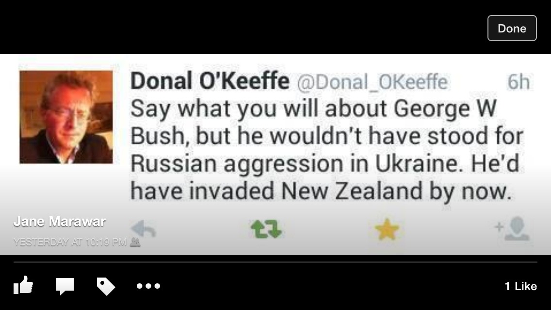 Tweet from Donal O'Keefe:  Say what you will about George W. Bush, but he wouldn't have stood for Russion aggression in Ukraine.  He'd have invaded New Zealand by now.