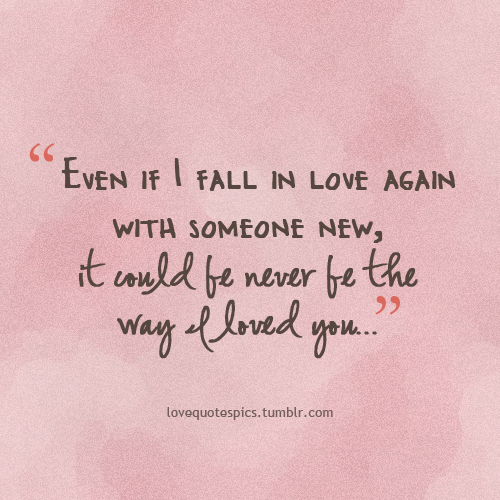 Even if I fall in love again with someone new, it could be never be ...