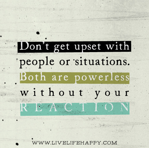 The next time you find yourself reacting to someone, ask yourself why that person was powerful enough to get a reaction out of you? Don’t get upset with people or situations. Both are powerless without your reaction.